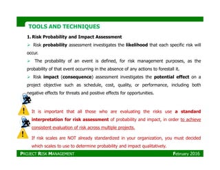 TOOLS AND TECHNIQUESTOOLS AND TECHNIQUES
1. Risk Probability and Impact Assessment
Risk probability assessment investigates the likelihood that each specific risk will
occur.
The probability of an event is defined, for risk management purposes, as the
probability of that event occurring in the absence of any actions to forestall it.
Risk impact (consequence) assessment investigates the potential effect on a
project objective such as schedule, cost, quality, or performance, including bothproject objective such as schedule, cost, quality, or performance, including both
negative effects for threats and positive effects for opportunities.
It is important that all those who are evaluating the risks use a standard
interpretation for risk assessment of probability and impact, in order to achieve
consistent evaluation of risk across multiple projects.
If risk scales are NOT already standardized in your organization, you must decided
which scales to use to determine probability and impact qualitatively.
PROJECT RISK MANAGEMENT February 2016
 