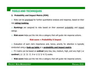 TOOLS AND TECHNIQUESTOOLS AND TECHNIQUES
2. Probability and Impact Matrix (PIM)
Risks can be prioritized for further quantitative analysis and response, based on their
risk rating/ranking.
Rankings are assigned to risks based on their assessed probability and impact
ratings
Risk score helps put the risk into a category that will guide risk response actions.Risk score helps put the risk into a category that will guide risk response actions.
Evaluation of each risk’s importance and, hence, priority for attention is typically
conducted using a look-up table or a probability and impact matrix.
P-I matrix can be based on ordinal (very low, low, medium, high, and very high ) or
cardinal (.1/ .3/ .5/ .7/ .9 or 1/ 2/ 3/ 4/ 5) scales.
Risk score helps put the risk into a category that will guide risk response actions.
Risk score = Probability X Impact
PROJECT RISK MANAGEMENT February 2016
 
