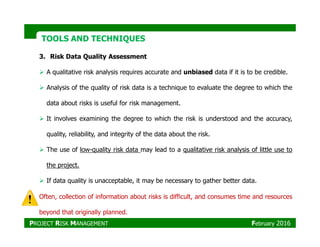 TOOLS AND TECHNIQUESTOOLS AND TECHNIQUES
3. Risk Data Quality Assessment
A qualitative risk analysis requires accurate and unbiased data if it is to be credible.
Analysis of the quality of risk data is a technique to evaluate the degree to which the
data about risks is useful for risk management.
It involves examining the degree to which the risk is understood and the accuracy,
quality, reliability, and integrity of the data about the risk.
The use of low-quality risk data may lead to a qualitative risk analysis of little use to
the project.
If data quality is unacceptable, it may be necessary to gather better data.
Often, collection of information about risks is difficult, and consumes time and resources
beyond that originally planned.
PROJECT RISK MANAGEMENT February 2016
 