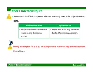 TOOLS AND TECHNIQUESTOOLS AND TECHNIQUES
Sometimes it is difficult for people who are evaluating risks to be objective due to
BIAS.
Motivational Bias Cognitive Bias
People may attempt to bias the
results in one direction or
another.
People evaluation may be biased
due to difference in perception.
Having a description for 1 to 10 for example in the matrix will help eliminate some of
theses biases.
another.
PROJECT RISK MANAGEMENT February 2016
 