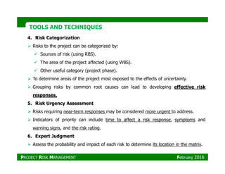 TOOLS AND TECHNIQUESTOOLS AND TECHNIQUES
4. Risk Categorization
Risks to the project can be categorized by:
Sources of risk (using RBS).
The area of the project affected (using WBS).
Other useful category (project phase).
To determine areas of the project most exposed to the effects of uncertainty.
Grouping risks by common root causes can lead to developing effective riskGrouping risks by common root causes can lead to developing effective risk
responses.
5. Risk Urgency Assessment
Risks requiring near-term responses may be considered more urgent to address.
Indicators of priority can include time to affect a risk response, symptoms and
warning signs, and the risk rating.
6. Expert Judgment
Assess the probability and impact of each risk to determine its location in the matrix.
PROJECT RISK MANAGEMENT February 2016
 