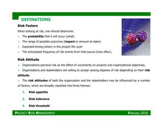 DEFINATIONSDEFINATIONS
Risk Attitude
Risk Factors
When looking at risk, one should determine:
The probability that it will occur (what)
The range of possible outcomes (impact or amount at stake)
Expected timing (when) in the project life cycle
The anticipated frequency of risk events from that source (how often).
Organizations perceive risk as the effect of uncertainty on projects and organizational objectives.
Organizations and stakeholders are willing to accept varying degrees of risk depending on their risk
attitude.
The risk attitudes of both the organization and the stakeholders may be influenced by a number
of factors, which are broadly classified into three themes:
1. Risk appetite
2. Risk tolerance
3. Risk threshold
PROJECT RISK MANAGEMENT February 2016
 