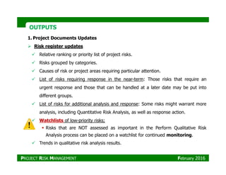 OUTPUTSOUTPUTS
1. Project Documents Updates
Risk register updates
Relative ranking or priority list of project risks.
Risks grouped by categories.
Causes of risk or project areas requiring particular attention.
List of risks requiring response in the near-term: Those risks that require an
urgent response and those that can be handled at a later date may be put intourgent response and those that can be handled at a later date may be put into
different groups.
List of risks for additional analysis and response: Some risks might warrant more
analysis, including Quantitative Risk Analysis, as well as response action.
Watchlists of low-priority risks;
Risks that are NOT assessed as important in the Perform Qualitative Risk
Analysis process can be placed on a watchlist for continued monitoring.
Trends in qualitative risk analysis results.
PROJECT RISK MANAGEMENT February 2016
 