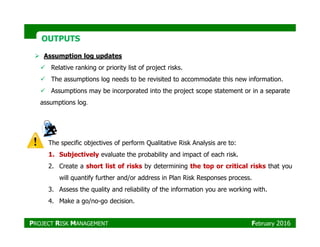 OUTPUTSOUTPUTS
Assumption log updates
Relative ranking or priority list of project risks.
The assumptions log needs to be revisited to accommodate this new information.
Assumptions may be incorporated into the project scope statement or in a separate
assumptions log.
The specific objectives of perform Qualitative Risk Analysis are to:
1. Subjectively evaluate the probability and impact of each risk.
2. Create a short list of risks by determining the top or critical risks that you
will quantify further and/or address in Plan Risk Responses process.
3. Assess the quality and reliability of the information you are working with.
4. Make a go/no-go decision.
PROJECT RISK MANAGEMENT February 2016
 