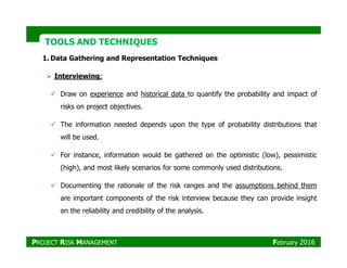 TOOLS AND TECHNIQUESTOOLS AND TECHNIQUES
1. Data Gathering and Representation Techniques
Interviewing:
Draw on experience and historical data to quantify the probability and impact of
risks on project objectives.
The information needed depends upon the type of probability distributions that
will be used.will be used.
For instance, information would be gathered on the optimistic (low), pessimistic
(high), and most likely scenarios for some commonly used distributions.
Documenting the rationale of the risk ranges and the assumptions behind them
are important components of the risk interview because they can provide insight
on the reliability and credibility of the analysis.
PROJECT RISK MANAGEMENT February 2016
 