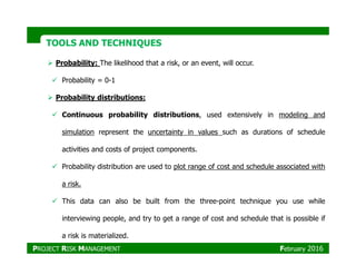 TOOLS AND TECHNIQUESTOOLS AND TECHNIQUES
Probability: The likelihood that a risk, or an event, will occur.
Probability = 0-1
Probability distributions:
Continuous probability distributions, used extensively in modeling and
simulation represent the uncertainty in values such as durations of schedule
activities and costs of project components.
Probability distribution are used to plot range of cost and schedule associated with
a risk.
This data can also be built from the three-point technique you use while
interviewing people, and try to get a range of cost and schedule that is possible if
a risk is materialized.
PROJECT RISK MANAGEMENT February 2016
 