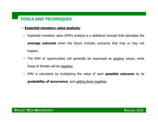 TOOLS AND TECHNIQUESTOOLS AND TECHNIQUES
Expected monetary value analysis:
Expected monetary value (EMV) analysis is a statistical concept that calculates the
average outcome when the future includes scenarios that may or may not
happen.
The EMV of opportunities will generally be expressed as positive values, while
those of threats will be negative.
EMV is calculated by multiplying the value of each possible outcome by its
probability of occurrence, and adding them together.
PROJECT RISK MANAGEMENT February 2016
 