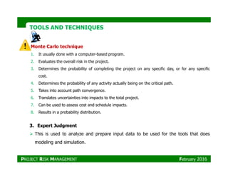 TOOLS AND TECHNIQUESTOOLS AND TECHNIQUES
Monte Carlo technique
1. It usually done with a computer-based program.
2. Evaluates the overall risk in the project.
3. Determines the probability of completing the project on any specific day, or for any specific
cost.
4. Determines the probability of any activity actually being on the critical path.
5. Takes into account path convergence.5. Takes into account path convergence.
6. Translates uncertainties into impacts to the total project.
7. Can be used to assess cost and schedule impacts.
8. Results in a probability distribution.
3. Expert Judgment
This is used to analyze and prepare input data to be used for the tools that does
modeling and simulation.
PROJECT RISK MANAGEMENT February 2016
 