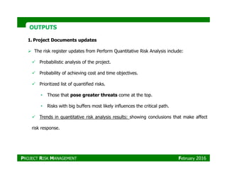 OUTPUTSOUTPUTS
1. Project Documents updates
The risk register updates from Perform Quantitative Risk Analysis include:
Probabilistic analysis of the project.
Probability of achieving cost and time objectives.
Prioritized list of quantified risks.
• Those that pose greater threats come at the top.
• Risks with big buffers most likely influences the critical path.
Trends in quantitative risk analysis results: showing conclusions that make affect
risk response.
PROJECT RISK MANAGEMENT February 2016
 