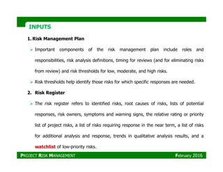 INPUTSINPUTS
1. Risk Management Plan
Important components of the risk management plan include roles and
responsibilities, risk analysis definitions, timing for reviews (and for eliminating risks
from review) and risk thresholds for low, moderate, and high risks.
Risk thresholds help identify those risks for which specific responses are needed.
2. Risk Register
The risk register refers to identified risks, root causes of risks, lists of potential
responses, risk owners, symptoms and warning signs, the relative rating or priority
list of project risks, a list of risks requiring response in the near term, a list of risks
for additional analysis and response, trends in qualitative analysis results, and a
watchlist of low-priority risks.
PROJECT RISK MANAGEMENT February 2016
 