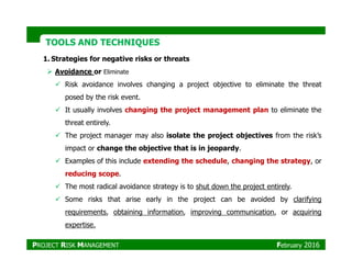 TOOLS AND TECHNIQUESTOOLS AND TECHNIQUES
1. Strategies for negative risks or threats
Avoidance or Eliminate
Risk avoidance involves changing a project objective to eliminate the threat
posed by the risk event.
It usually involves changing the project management plan to eliminate the
threat entirely.
The project manager may also isolate the project objectives from the risk’sThe project manager may also isolate the project objectives from the risk’s
impact or change the objective that is in jeopardy.
Examples of this include extending the schedule, changing the strategy, or
reducing scope.
The most radical avoidance strategy is to shut down the project entirely.
Some risks that arise early in the project can be avoided by clarifying
requirements, obtaining information, improving communication, or acquiring
expertise.
PROJECT RISK MANAGEMENT February 2016
 