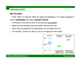 DEFINATIONSDEFINATIONS
Risk Threshold
which refers to measures along the level of uncertainty or the level of impact at
which a stakeholder may have a specific interest.
A threshold is the point at which a risk becomes unacceptable.
Below that risk threshold, the organization will accept the risk.
Above that risk threshold, the organization will not tolerate the risk
For example, "If there is a delay, it can be no longer than two weeks.“For example, "If there is a delay, it can be no longer than two weeks.“
PROJECT RISK MANAGEMENT February 2016
 