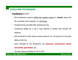 TOOLS AND TECHNIQUESTOOLS AND TECHNIQUES
Transference or Deflect
Risk transference requires shifting the negative impact of a threat, along with
the ownership of the response, to a third party.
Transferring the risk DOES NOT eliminate the risk.
Transferring liability for a risk is most effective in dealing with financial risk
exposure.
Risk transference nearly always involves payment of a risk premium to the party
taking on the risk.
Some examples of risk transference are insurance, performance bonds,
warranties, guarantees, etc.
The best response strategy for fire or theft.
PROJECT RISK MANAGEMENT February 2016
 