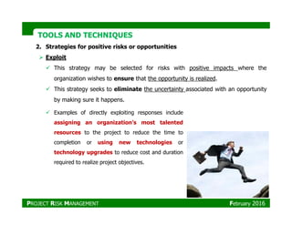 TOOLS AND TECHNIQUESTOOLS AND TECHNIQUES
2. Strategies for positive risks or opportunities
Exploit
This strategy may be selected for risks with positive impacts where the
organization wishes to ensure that the opportunity is realized.
This strategy seeks to eliminate the uncertainty associated with an opportunity
by making sure it happens.
Examples of directly exploiting responses includeExamples of directly exploiting responses include
assigning an organization’s most talented
resources to the project to reduce the time to
completion or using new technologies or
technology upgrades to reduce cost and duration
required to realize project objectives.
PROJECT RISK MANAGEMENT February 2016
 