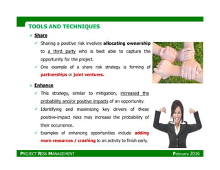 TOOLS AND TECHNIQUESTOOLS AND TECHNIQUES
Share
Sharing a positive risk involves allocating ownership
to a third party who is best able to capture the
opportunity for the project.
One example of a share risk strategy is forming of
partnerships or joint ventures.
EnhanceEnhance
This strategy, similar to mitigation, increased the
probability and/or positive impacts of an opportunity.
Identifying and maximizing key drivers of these
positive-impact risks may increase the probability of
their occurrence.
Examples of enhancing opportunities include adding
more resources / crashing to an activity to finish early.
PROJECT RISK MANAGEMENT February 2016
 