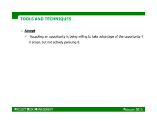 TOOLS AND TECHNIQUESTOOLS AND TECHNIQUES
Accept
Accepting an opportunity is being willing to take advantage of the opportunity if
it arises, but not actively pursuing it.
PROJECT RISK MANAGEMENT February 2016
 