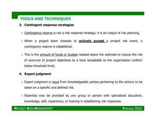 TOOLS AND TECHNIQUESTOOLS AND TECHNIQUES
3. Contingent response strategies
Contingency reserve is not a risk response strategy; it is an output of risk planning.
When a project team chooses to actively accept a project risk event, a
contingency reserve is established.
This is the amount of funds or budget needed above the estimate to reduce the risk
of overruns of project objectives to a level acceptable to the organization (within/of overruns of project objectives to a level acceptable to the organization (within/
below threshold limit).
4. Expert judgment
Expert judgment is input from knowledgeable parties pertaining to the actions to be
taken on a specific and defined risk.
Expertise may be provided by any group or person with specialized education,
knowledge, skill, experience, or training in establishing risk responses.
PROJECT RISK MANAGEMENT February 2016
 