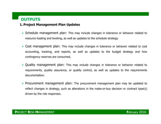 OUTPUTSOUTPUTS
1. Project Management Plan Updates
Schedule management plan: This may include changes in tolerance or behavior related to
resource loading and leveling, as well as updates to the schedule strategy.
Cost management plan: This may include changes in tolerance or behavior related to cost
accounting, tracking, and reports, as well as updates to the budget strategy and how
contingency reserves are consumed.
Quality management plan: This may include changes in tolerance or behavior related to
requirements, quality assurance, or quality control, as well as updates to the requirements
documentation.
Procurement management plan: The procurement management plan may be updated to
reflect changes in strategy, such as alterations in the make-or-buy decision or contract type(s)
driven by the risk responses.
PROJECT RISK MANAGEMENT February 2016
 
