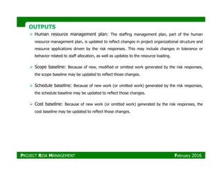 OUTPUTSOUTPUTS
Human resource management plan: The staffing management plan, part of the human
resource management plan, is updated to reflect changes in project organizational structure and
resource applications driven by the risk responses. This may include changes in tolerance or
behavior related to staff allocation, as well as updates to the resource loading.
Scope baseline: Because of new, modified or omitted work generated by the risk responses,
the scope baseline may be updated to reflect those changes.
Schedule baseline: Because of new work (or omitted work) generated by the risk responses,Schedule baseline: Because of new work (or omitted work) generated by the risk responses,
the schedule baseline may be updated to reflect those changes.
Cost baseline: Because of new work (or omitted work) generated by the risk responses, the
cost baseline may be updated to reflect those changes.
PROJECT RISK MANAGEMENT February 2016
 