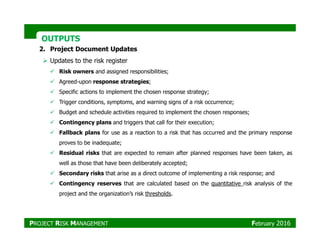 OUTPUTSOUTPUTS
2. Project Document Updates
Updates to the risk register
Risk owners and assigned responsibilities;
Agreed-upon response strategies;
Specific actions to implement the chosen response strategy;
Trigger conditions, symptoms, and warning signs of a risk occurrence;
Budget and schedule activities required to implement the chosen responses;
Contingency plans and triggers that call for their execution;Contingency plans and triggers that call for their execution;
Fallback plans for use as a reaction to a risk that has occurred and the primary response
proves to be inadequate;
Residual risks that are expected to remain after planned responses have been taken, as
well as those that have been deliberately accepted;
Secondary risks that arise as a direct outcome of implementing a risk response; and
Contingency reserves that are calculated based on the quantitative risk analysis of the
project and the organization’s risk thresholds.
PROJECT RISK MANAGEMENT February 2016
 