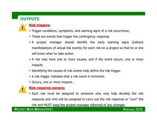 OUTPUTSOUTPUTS
Risk triggers;
Trigger conditions, symptoms, and warning signs of a risk occurrence;
These are events that trigger the contingency response.
A project manager should identify the early warning signs (indirect
manifestations of actual risk events) for each risk on a project so that he or she
will know when to take action.
A risk may have one or more causes, and if the event occurs, one or moreA risk may have one or more causes, and if the event occurs, one or more
impacts.
Identifying the causes of risk events help define the risk trigger.
A risk trigger indicates that a risk event in imminent.
Occurs, one or more impacts.
Risk response owners;
Each risk must be assigned to someone who may help develop the risk
response and who will be assigned to carry out the risk response or “own” the
risk and MUST keep the project manager informed of any changes.
PROJECT RISK MANAGEMENT February 2016
 