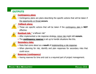OUTPUTSOUTPUTS
Contingency plans
Contingency plans are plans describing the specific actions that will be taken if
the opportunity or threat occurs.
Fallback plans;
These are specific actions that will be taken if the contingency plan is NOT
effective.
Residual risk; “ a leftover risk”
After implemented a risk response strategy, minor risk might still remain.After implemented a risk response strategy, minor risk might still remain.
The contingency reserve is set up to handle situations like this.
Secondary risks;
Risks that come about as a result of implementing a risk response.
When planning for risk, identify and plan responses for secondary risks that
could occur.
Reserves (contingency)
Having reserves for time and cost is a required part of project management.
PROJECT RISK MANAGEMENT February 2016
 