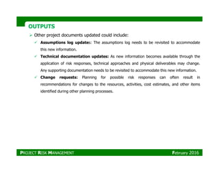 OUTPUTSOUTPUTS
Other project documents updated could include:
Assumptions log updates: The assumptions log needs to be revisited to accommodate
this new information.
Technical documentation updates: As new information becomes available through the
application of risk responses, technical approaches and physical deliverables may change.
Any supporting documentation needs to be revisited to accommodate this new information.
Change requests: Planning for possible risk responses can often result in
recommendations for changes to the resources, activities, cost estimates, and other itemsrecommendations for changes to the resources, activities, cost estimates, and other items
identified during other planning processes.
PROJECT RISK MANAGEMENT February 2016
 