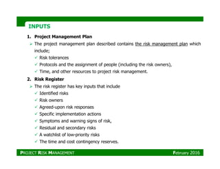 INPUTSINPUTS
1. Project Management Plan
The project management plan described contains the risk management plan which
include;
Risk tolerances
Protocols and the assignment of people (including the risk owners),
Time, and other resources to project risk management.
2. Risk Register
The risk register has key inputs that includeThe risk register has key inputs that include
Identified risks
Risk owners
Agreed-upon risk responses
Specific implementation actions
Symptoms and warning signs of risk,
Residual and secondary risks
A watchlist of low-priority risks
The time and cost contingency reserves.
PROJECT RISK MANAGEMENT February 2016
 