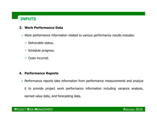 INPUTSINPUTS
3. Work Performance Data
Work performance information related to various performance results includes:
Deliverable status.
Schedule progress.
Costs incurred.
4. Performance Reports
Performance reports take information from performance measurements and analyze
it to provide project work performance information including variance analysis,
earned value data, and forecasting data.
PROJECT RISK MANAGEMENT February 2016
 