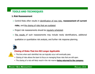 TOOLS AND TECHNIQUESTOOLS AND TECHNIQUES
1. Risk Reassessment
Control Risks often results in identification of new risks, reassessment of current
risks, and the closing of risks that are outdated.
Project risk reassessments should be regularly scheduled.
The results of such reassessments may include newly identifications, additional
qualitative or quantitative risk analysis, and further risk response planning.
Closing of Risks That Are NO Longer Applicable
The time when each identified risk can logically occur will eventually pass.
Closing of risks allows the team to focus on managing those risks that are still open.
The closing of a risk will likely result in the risk reserve being returned to the company.
PROJECT RISK MANAGEMENT February 2016
 