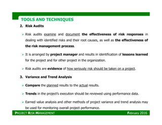 TOOLS AND TECHNIQUESTOOLS AND TECHNIQUES
2. Risk Audits
Risk audits examine and document the effectiveness of risk responses in
dealing with identified risks and their root causes, as well as the effectiveness of
the risk management process.
It is arranged by project manager and results in identification of lessons learned
for the project and for other project in the organization.
Risk audits are evidence of how seriously risk should be taken on a project.
3. Variance and Trend Analysis
Compare the planned results to the actual results.
Trends in the project’s execution should be reviewed using performance data.
Earned value analysis and other methods of project variance and trend analysis may
be used for monitoring overall project performance.
PROJECT RISK MANAGEMENT February 2016
 