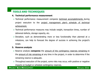 TOOLS AND TECHNIQUESTOOLS AND TECHNIQUES
4. Technical performance measurement
Technical performance measurement compares technical accomplishments during
project execution to the project management plan’s schedule of technical
achievement.
Technical performance measures may include weight, transaction times, number of
delivered defects, storage capacity, etc.
Deviation, such as demonstrating more or less functionality than planned at aDeviation, such as demonstrating more or less functionality than planned at a
milestone, can help to forecast the degree of success in achieving the project’s
scope.
5. Reserve analysis
Reserve analysis compares the amount of the contingency reserves remaining to
the amount of risk remaining at any time in the project, in order to determine if the
remaining reserve is adequate.
Throughout execution of the project, some risks may occur, with positive or negative
impacts on budget or schedule contingency reserves.
PROJECT RISK MANAGEMENT February 2016
 