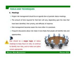 TOOLS AND TECHNIQUESTOOLS AND TECHNIQUES
6. Meetings
Project risk management should be an agenda item at periodic status meetings.
The amount of time required for that item will vary, depending upon the risks that
have been identified, their priority, and difficulty of response.
Risk management becomes easier the more often it is practiced.
Frequent discussions about risk make it more likely that people will identify risks and
opportunities.
Risk should be a major topic at status
meetings to keep focus on risks, to continue
to identify new risks, and to make sure plans
remain appropriate.
PROJECT RISK MANAGEMENT February 2016
 