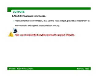 OUTPUTSOUTPUTS
1. Work Performance Information
Work performance information, as a Control Risks output, provides a mechanism to
communicate and support project decision making.
Risk s can be identified anytime during the project lifecycle.
PROJECT RISK MANAGEMENT February 2016
 