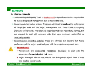OUTPUTSOUTPUTS
2. Change requests
Implementing contingency plans or workarounds frequently results in a requirement
to change the project management plan to respond to risks.
Recommended corrective actions: These are activities that realign the performance
of the project work with the project management plan. They include contingency
plans and workarounds. The latter are responses that were not initially planned, but
are required to deal with emerging risks that were previously unidentified or
accepted passively.
Recommended preventive actions: These are activities that ensure that future
performance of the project work is aligned with the project management plan.
Workaround;
Workarounds are unplanned responses developed to deal with the
occurrence of unanticipated risk event.
Project managers who do not perform risk management spend most of their
time creating workarounds.
PROJECT RISK MANAGEMENT February 2016
 