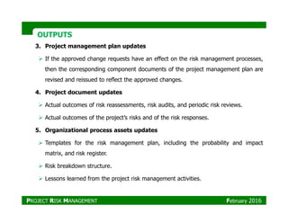 OUTPUTSOUTPUTS
3. Project management plan updates
If the approved change requests have an effect on the risk management processes,
then the corresponding component documents of the project management plan are
revised and reissued to reflect the approved changes.
4. Project document updates
Actual outcomes of risk reassessments, risk audits, and periodic risk reviews.
Actual outcomes of the project’s risks and of the risk responses.
5. Organizational process assets updates
Templates for the risk management plan, including the probability and impact
matrix, and risk register.
Risk breakdown structure.
Lessons learned from the project risk management activities.
PROJECT RISK MANAGEMENT February 2016
 