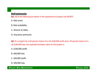 Refreshments
Q1: All of the following are factors in the assessment of project risk EXCEPT:
A. Risk event.
B. Risk probability.
C. Amount at stake.
D. Insurance premiums.
Q2: If a project has a 60 percent chance of a US $100,000 profit and a 40 percent chance of a
US $100,000 loss, the expected monetary value for the project is:
A. $100,000 profit.
B. $60,000 loss.
C. $20,000 profit.
D. $40,000 loss.
PROJECT RISK MANAGEMENT February 2016
 