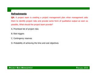 Refreshments
Q4: A project team is creating a project management plan when management asks
them to identify project risks and provide some form of qualitative output as soon as
possible, What should the project team provide?
A. Prioritized list of project risks
B. Risk triggers
C. Contingency reservesC. Contingency reserves
D. Probability of achieving the time and cost objectives
PROJECT RISK MANAGEMENT February 2016
 