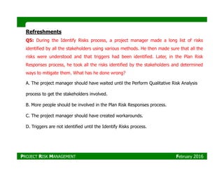 Refreshments
Q5: During the Identify Risks process, a project manager made a long list of risks
identified by all the stakeholders using various methods. He then made sure that all the
risks were understood and that triggers had been identified. Later, in the Plan Risk
Responses process, he took all the risks identified by the stakeholders and determined
ways to mitigate them. What has he done wrong?
A. The project manager should have waited until the Perform Qualitative Risk Analysis
process to get the stakeholders involved.
B. More people should be involved in the Plan Risk Responses process.
C. The project manager should have created workarounds.
D. Triggers are not identified until the Identify Risks process.
PROJECT RISK MANAGEMENT February 2016
 