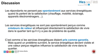 HES-SO Valais-Wallis
Page 14
Discussion
Les répondants ne pensent pas spontanément aux services énergétiques
quand ils parlent de la satisfaction (chauffage, mobilité, éclairage,
appareils électroménagers…).
Les services énergétiques ne sont pas spontanément perçus comme
créateurs de valeur et influençant directement la satisfaction de vivre
dans le quartier tant qu’il n’y a pas de problème de qualité.
C’est comme si les services énergétiques étaient pris comme garantis.
Mais quand un problème survient, le service énergétique devient visible et
une valeur perçue négative influence la satisfaction de vivre dans le
quartier.
 