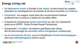 HES-SO Valais-Wallis
Page 22
Energy Living Lab
• Un laboratoire vivant, à l’échelle d’une région, et dans lequel les usagers
participent au développement de produits et services innovants (co-céation).
• Contextuel : les usagers vivent dans leur environnement habituel
(professionnel ou privé) et y testent de nouvelles offres.
• Composé de nombreuses parties prenantes au sein d’un partenariat
public-privé (PPPP : Public-Private-People Partnership).
• Comprendre l’ «insight», les besoins spécifiques des clients,
afin de faire émerger de nouvelles offres énergétiques (market pull).
• Un environnement de test, ouvert et bénéficiant d’outils technologiques
ainsi que méthodologiques (techno push).
 