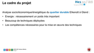 HES-SO Valais-Wallis
Page 3
Le cadre du projet
Analyse socio/économique/énergétique du quartier durable Eïkenott à Gland :
• Energie : nécessairement un poids très important
• Beaucoup de techniques déployées
• Les compétences nécessaires pour la mise en œuvre des techniques
 
