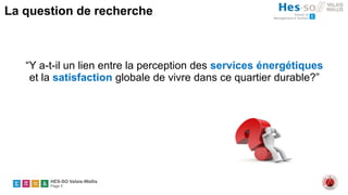 HES-SO Valais-Wallis
Page 5
La question de recherche
“Y a-t-il un lien entre la perception des services énergétiques
et la satisfaction globale de vivre dans ce quartier durable?”
 