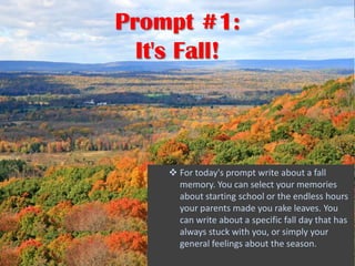 Prompt #1:
  It's Fall!



      For today's prompt write about a fall
       memory. You can select your memories
       about starting school or the endless hours
       your parents made you rake leaves. You
       can write about a specific fall day that has
       always stuck with you, or simply your
       general feelings about the season.
 