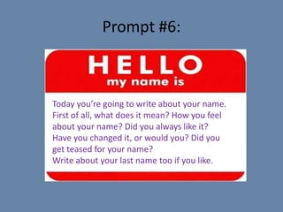 Prompt #6:



Today you’re going to write about your name.
First of all, what does it mean? How you feel
about your name? Did you always like it?
Have you changed it, or would you? Did you
get teased for your name?
Write about your last name too if you like.
 
