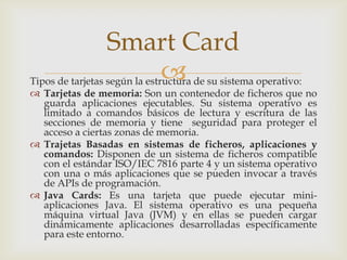 Tipos de tarjetas según la estructura de su sistema operativo:
 Tarjetas de memoria: Son un contenedor de ficheros que no
guarda aplicaciones ejecutables. Su sistema operativo es
limitado a comandos básicos de lectura y escritura de las
secciones de memoria y tiene seguridad para proteger el
acceso a ciertas zonas de memoria.
 Trajetas Basadas en sistemas de ficheros, aplicaciones y
comandos: Disponen de un sistema de ficheros compatible
con el estándar ISO/IEC 7816 parte 4 y un sistema operativo
con una o más aplicaciones que se pueden invocar a través
de APIs de programación.
 Java Cards: Es una tarjeta que puede ejecutar mini-
aplicaciones Java. El sistema operativo es una pequeña
máquina virtual Java (JVM) y en ellas se pueden cargar
dinámicamente aplicaciones desarrolladas específicamente
para este entorno.
Smart Card
 