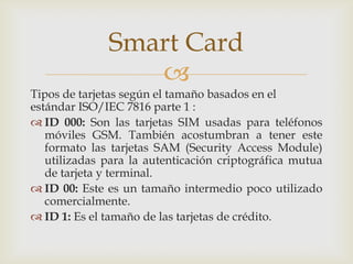 
Tipos de tarjetas según el tamaño basados en el
estándar ISO/IEC 7816 parte 1 :
 ID 000: Son las tarjetas SIM usadas para teléfonos
móviles GSM. También acostumbran a tener este
formato las tarjetas SAM (Security Access Module)
utilizadas para la autenticación criptográfica mutua
de tarjeta y terminal.
 ID 00: Este es un tamaño intermedio poco utilizado
comercialmente.
 ID 1: Es el tamaño de las tarjetas de crédito.
Smart Card
 