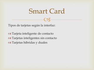 
Tipos de tarjetas según la interfaz:
 Tarjeta inteligente de contacto
 Tarjetas inteligentes sin contacto
 Tarjetas híbridas y duales
Smart Card
 