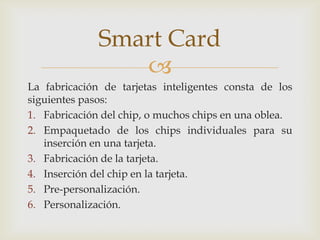 
La fabricación de tarjetas inteligentes consta de los
siguientes pasos:
1. Fabricación del chip, o muchos chips en una oblea.
2. Empaquetado de los chips individuales para su
inserción en una tarjeta.
3. Fabricación de la tarjeta.
4. Inserción del chip en la tarjeta.
5. Pre-personalización.
6. Personalización.
Smart Card
 