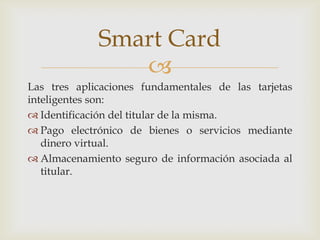 
Las tres aplicaciones fundamentales de las tarjetas
inteligentes son:
 Identificación del titular de la misma.
 Pago electrónico de bienes o servicios mediante
dinero virtual.
 Almacenamiento seguro de información asociada al
titular.
Smart Card
 